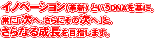 イノベーション(革新) というDNAを基に、常に「次へ、さらにその次へ」と、さらなる成長を目指します。